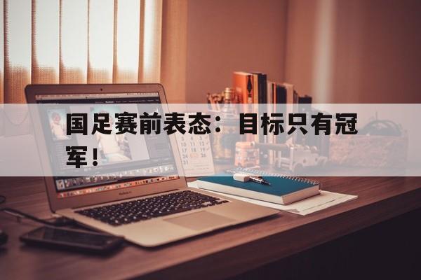 乐动体育入口-国足赛前表态：目标只有冠军！
