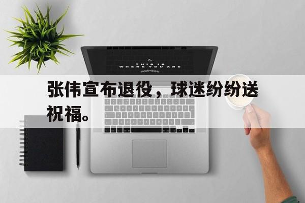 乐动体育官方网站-张伟宣布退役，球迷纷纷送祝福。