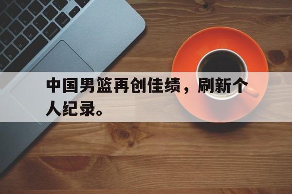乐动体育入口-中国男篮再创佳绩，刷新个人纪录。