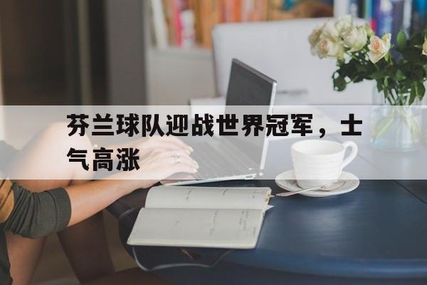 乐动体育入口-芬兰球队迎战世界冠军，士气高涨