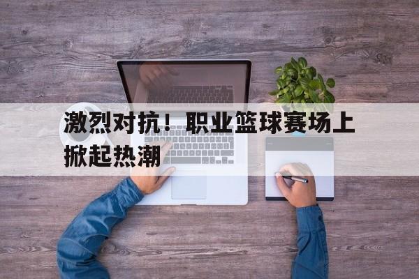 乐动体育入口-激烈对抗！职业篮球赛场上掀起热潮