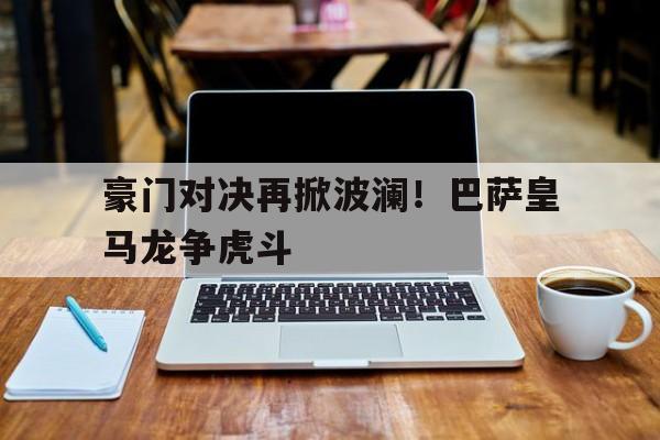 乐动体育入口-豪门对决再掀波澜！巴萨皇马龙争虎斗