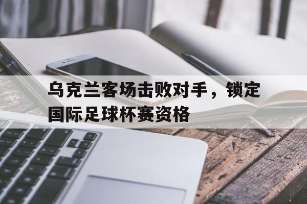 乐动体育官网-乌克兰客场击败对手，锁定国际足球杯赛资格