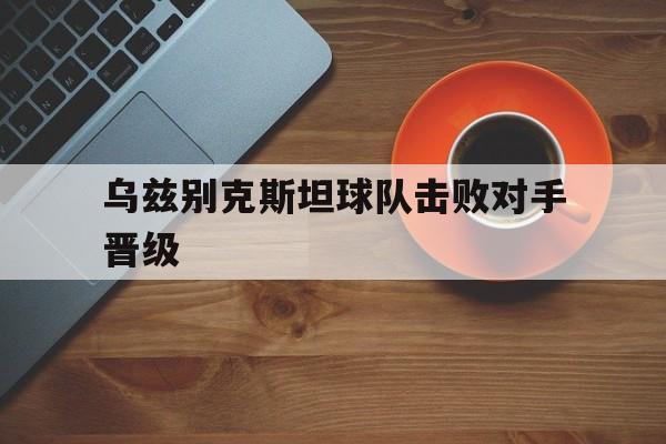 乐动体育官网-乌兹别克斯坦球队击败对手晋级