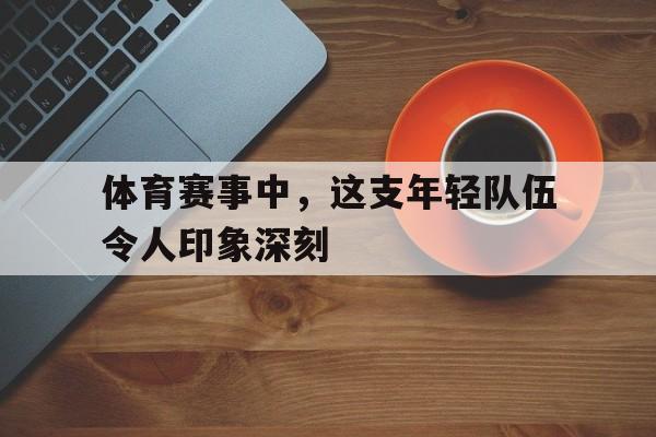 乐动体育官方网站-体育赛事中，这支年轻队伍令人印象深刻